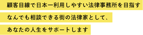 顧客目線で日本一利用しやすい法律事務所を目指す なんでも相談できる街の法律家として、あなたの人生をサポートします